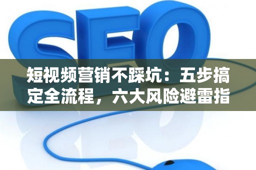 短视频营销不踩坑：五步搞定全流程，六大风险避雷指南