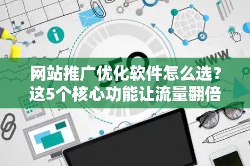 网站推广优化软件怎么选？这5个核心功能让流量翻倍