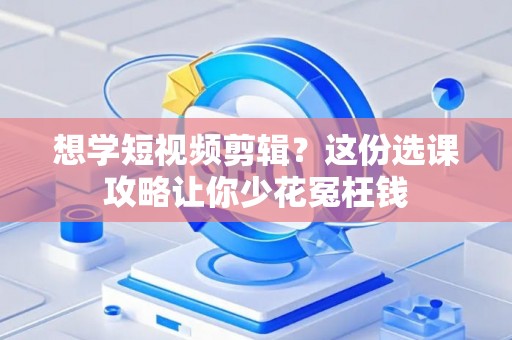 想学短视频剪辑？这份选课攻略让你少花冤枉钱
